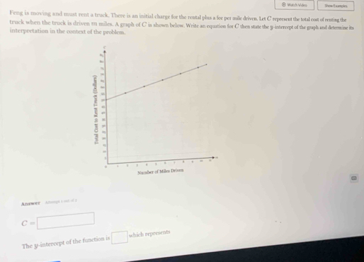 Watch Vídeo Show Exampies 
Feng is moving and must rent a truck. There is an initial charge for the rental plus a fee per mile driven. Let C represent the total cost of renting the 
truck when the truck is driven 11 miles. A graph of C is shown below. Write an equation for C then state the y -interept of the graph and determine its 
interpretation in the context of the problem. 
Answer Ang
C= □ □ □ 
The y-intercept of the function is □ which represents