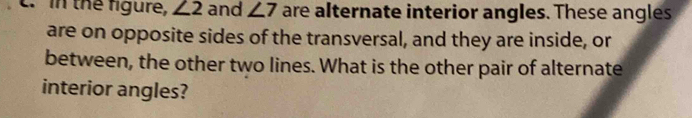 in the figure, ∠ 2 and ∠ 7 are alternate interior angles. These angles 
are on opposite sides of the transversal, and they are inside, or 
between, the other two lines. What is the other pair of alternate 
interior angles?