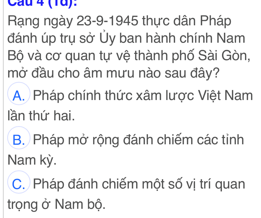 Cau 4 (1d):
Rạng ngày 23-9-1945 thực dân Pháp
đánh úp trụ sở Ủy ban hành chính Nam
Bộ và cơ quan tự vệ thành phố Sài Gòn,
mở đầu cho âm mưu nào sau đây?
A. Pháp chính thức xâm lược Việt Nam
lần thứ hai.
B. Pháp mở rộng đánh chiếm các tỉnh
Nam kỳ.
C. Pháp đánh chiếm một số vị trí quan
trọng ở Nam bộ.