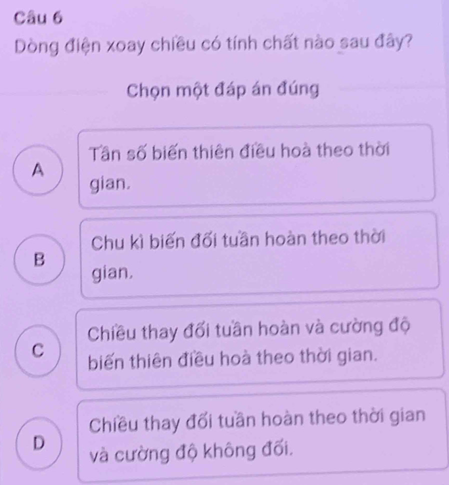 Dòng điện xoay chiều có tính chất nào sau đây?
Chọn một đáp án đúng
Tần số biến thiên điều hoà theo thời
A
gian.
Chu kì biến đối tuần hoàn theo thời
B
gian.
Chiều thay đối tuần hoàn và cường độ
C
biến thiên điều hoà theo thời gian.
Chiều thay đổi tuần hoàn theo thời gian
D
và cường độ không đối.