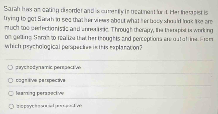 Sarah has an eating disorder and is currently in treatment for it. Her therapist is
trying to get Sarah to see that her views about what her body should look like are
much too perfectionistic and unrealistic. Through therapy, the therapist is working
on getting Sarah to realize that her thoughts and perceptions are out of line. From
which psychological perspective is this explanation?
psychodynamic perspective
cognitive perspective
learning perspective
biopsychosocial perspective