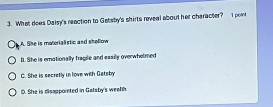 What does Daisy's reaction to Gatsby's shirts reveal about her character? 1 point
A. She is materialistic and shallow
B. She is emotionally fragile and easily overwhelmed
C. She is secretly in love with Gatsby
D. She is disappointed in Gatsby's wealth