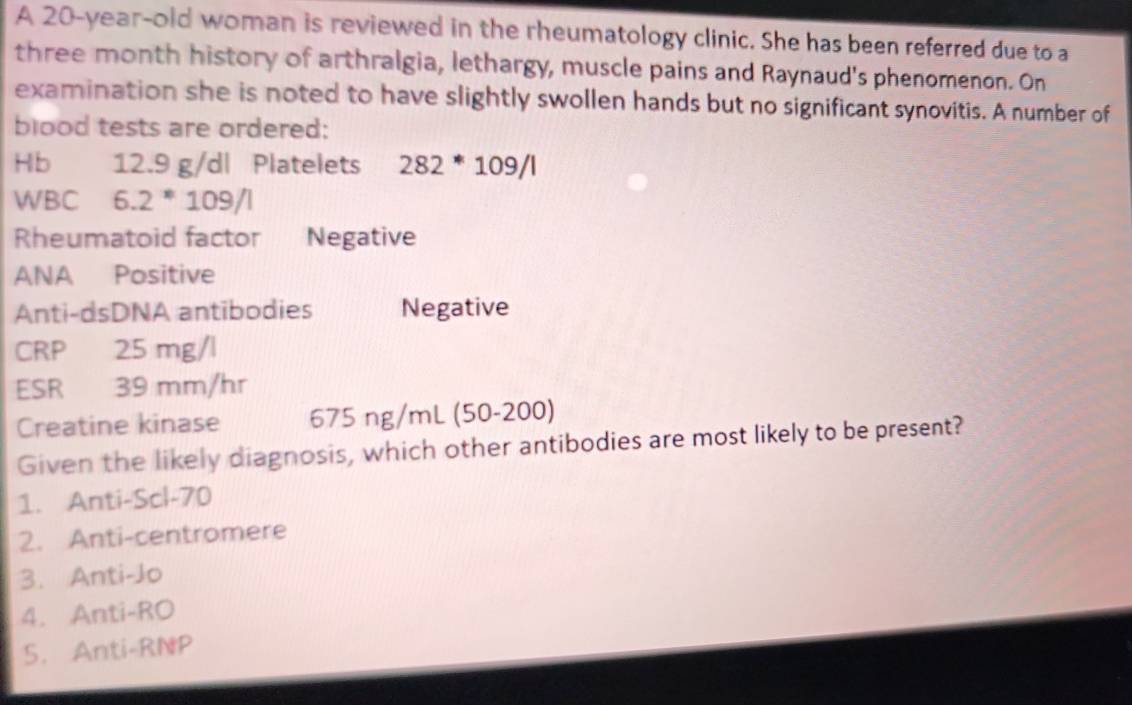 A 20-year-old woman is reviewed in the rheumatology clinic. She has been referred due to a
three month history of arthralgia, lethargy, muscle pains and Raynaud's phenomenon. On 
examination she is noted to have slightly swollen hands but no significant synovitis. A number of 
blood tests are ordered: 
Hb 12.9 g/dl Platelets 282*109/l
WBC 6.2*109/l
Rheumatoid factor Negative 
ANA Positive 
Anti-dsDNA antibodies Negative 
CRP 25 mg/l
ESR 39 mm/hr
Creatine kinase 675ng/mL (50-200)
Given the likely diagnosis, which other antibodies are most likely to be present? 
1. Anti-Scl- 70
2. Anti-centromere 
3. Anti-Jo 
4. Anti-RO 
5. Anti-RNP