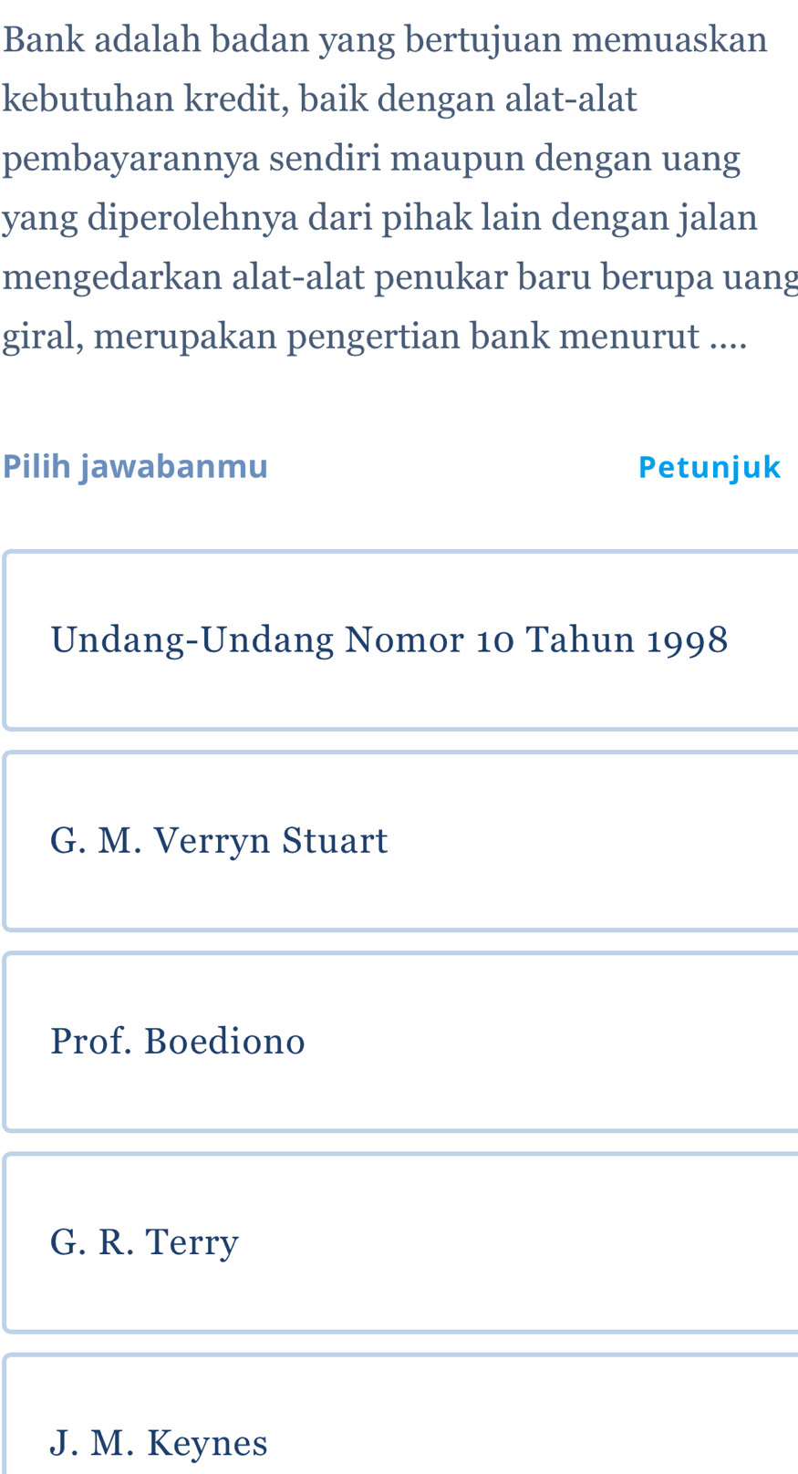Bank adalah badan yang bertujuan memuaskan
kebutuhan kredit, baik dengan alat-alat
pembayarannya sendiri maupun dengan uang
yang diperolehnya dari pihak lain dengan jalan
mengedarkan alat-alat penukar baru berupa uang
giral, merupakan pengertian bank menurut ....
Pilih jawabanmu Petunjuk
Undang-Undang Nomor 10 Tahun 1998
G. M. Verryn Stuart
Prof. Boediono
G. R. Terry
J. M. Keynes