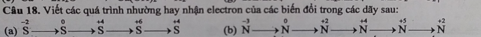 Viết các quá trình nhường hay nhận electron của các biến đổi trong các dãy sau:
+4 +6 +4 +4 +5 +2
(a) beginarrayr -2 Sendarray _  S 5 s S S (b) N^(-3)to N beginarrayr +2 Nendarray N N N