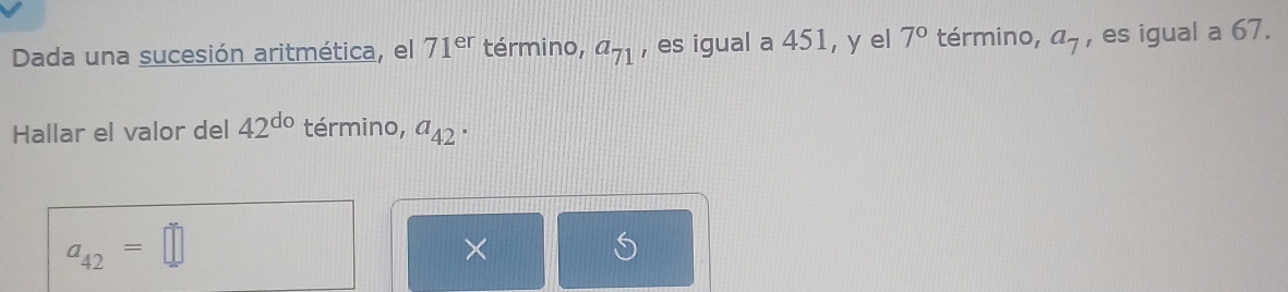 Dada una sucesión aritmética, el 71^(er) término, a_71 , es igual a 451, y el 7° término, a_7 , es igual a 67. 
Hallar el valor del 42^(do) término, a_42.
a_42=□
×