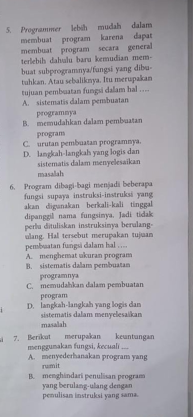 Programmer lebih mudah dalam
membuat program karena dapat
membuat program secara general
terlebih dahulu baru kemudian mem-
buat subprogramnya/fungsi yang dibu-
tuhkan. Atau sebaliknya. Itu merupakan
tujuan pembuatan fungsi dalam hal …
A. sistematis dalam pembuatan
programnya
B. memudahkan dalam pembuatan
program
C. urutan pembuatan programnya.
D. langkah-langkah yang logis dan
sistematis dalam menyelesaikan
masalah
6. Program dibagi-bagi menjadi beberapa
fungsi supaya instruksi-instruksi yang
akan digunakan berkali-kali tinggal
dipanggil nama fungsinya. Jadi tidak
perlu dituliskan instruksinya berulang-
ulang. Hal tersebut merupakan tujuan
pembuatan fungsi dalam hal ….
A. menghemat ukuran program
B. sistematis dalam pembuatan
programnya
C. memudahkan dalam pembuatan
program
D. langkah-langkah yang logis dan
sistematis dalam menyelesaikan
masalah
1 7. Berikut merupakan keuntungan
menggunakan fungsi, kecuali ....
A. menyederhanakan program yang
rumit
B. menghindari penulisan program
yang berulang-ulang dengan
penulisan instruksi yang sama.