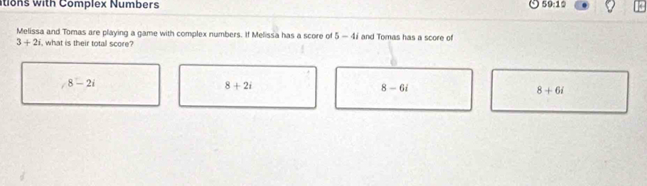 tions with Complex Numbers 59:10 
Melissa and Tomas are playing a game with complex numbers. If Melissa has a score of 5-4i and Tomas has a score of
3+2i , what is their total score?
8-2i
8+2i
8-6i
8+6i