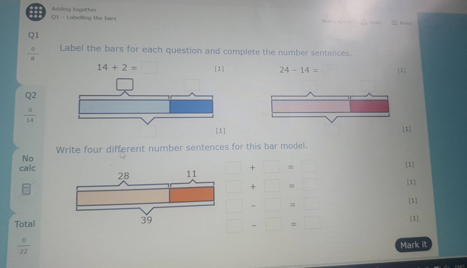 Adding together 
Q1 - Labelling the bars Mercy Kiarie Save Menu 
Q1
 0/8 
Label the bars for each question and complete the number sentences.
14+2=□
24-14=□
[1] [1]
Q2
 0/14 
[1] [1] 
Write four different number sentences for this bar model. 
No 
calc 
[1]
□ +□ =□
□ +□ =□
[1]
□ -□ =□
[1] 
Total 
[1]
□ -□ =□
 0/22 
Mark it