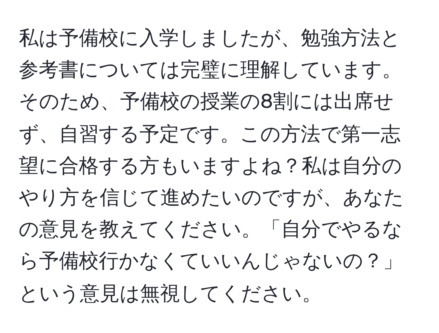 私は予備校に入学しましたが、勉強方法と参考書については完璧に理解しています。そのため、予備校の授業の8割には出席せず、自習する予定です。この方法で第一志望に合格する方もいますよね？私は自分のやり方を信じて進めたいのですが、あなたの意見を教えてください。「自分でやるなら予備校行かなくていいんじゃないの？」という意見は無視してください。