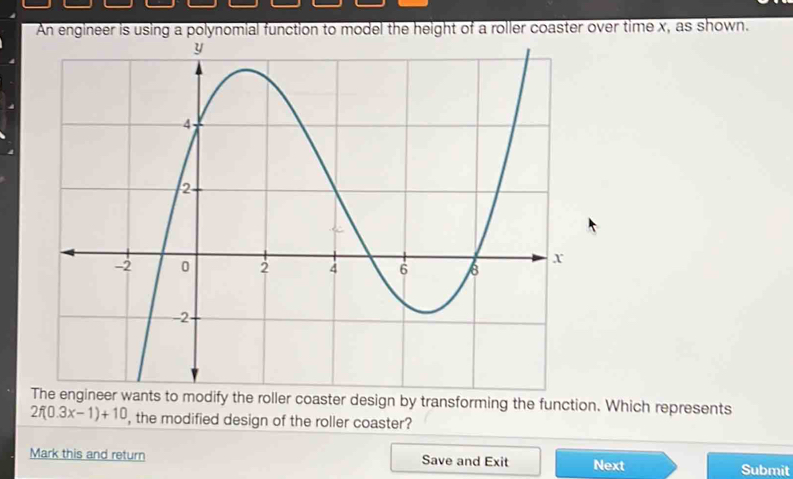 ter over time x, as shown. 
The engineer wants to modify the roller coaster design by transforming the function. Which represents
2f(0.3x-1)+10 , the modified design of the roller coaster? 
Mark this and return Save and Exit Next Submit