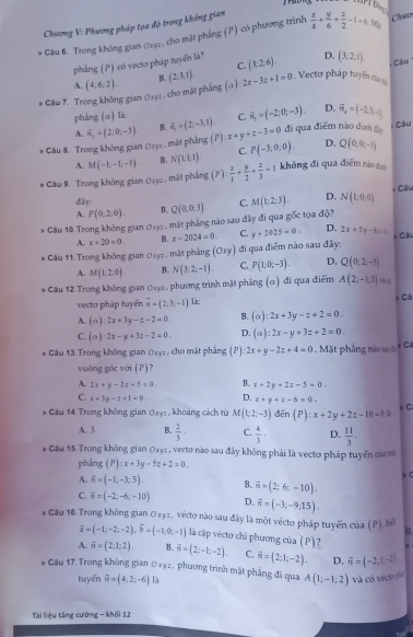 Chương V: Phương pháp tọa độ trong không gian
* Câu 6. Trong không gian 0252 , cho mặt phẳng (P) có phương trình  x/4 + y/6 + z/2 -1=0.Mg Chwo
phầng (P) có vectơ pháp tuyển là? (3,2,6). D. (3,2,1)
C
A. (4,6,2) B.
* Câu 7. Trong không gian 01y2 , cho mặt phẳng (α) (2,3,1). 2x-3z+1=0 Vecto pháp tuyển c cáu
pháng (α) là: C. vector n_1=(-2;0;-3). D. vector H_4=(-2,3,-4)
A.
* Câu &. Trong không gian Ory: , mặt pháng 6_3=(2,0,-3) B. vector e_1=(2,-3,1) (P):x+y+z-3=0 đi qua điểm nào dưới đị * Cầu
A. M(-1,-1,-1) B. N(1:1,t) C. P(-3;0;0). D. Q(0,0,-1)
* Cău 9. Trong không gian Oryz , mặt phẳng (P)  x/1 + y/2 + z/3 =1 không đi qua điểm nào dui
, Câu
dây:
A. P(0;2;0) B. Q(0,0,3) C. M(1;2;3). D. N(1;0;0)
* Câu 10.Trong không gian Ozyz , mặt phầng nào sau đây đi qua gốc tọa độ?
A.. x+20=0. B. x-2024=0. C. y+2025=0. D. 2x+5y-8x=1 * Câu
# Cău 11.Trong không gian Oryz, mặt pháng (oxy) di qua điểm nào sau đây:
A. M(1,2,0). B. N(3,2,-1). C. P(1:0;-3). D. Q(0,2,-5)
* Câu 12.Trong không gian Ozy2 , phương trình mặt phẳng (α) đi qua điểm A(2,-1,3)
vecto pháp tuyến overline n=(2;3;-1) là: * Cá
A. (a):2x+3y-z-2=0. B. (alpha ):2x+3y-z+2=0.
C. (a)2x-y+3z-2=0. D. (a):2x-y+3z+2=0
# Câu 13. Trong không gian 0syz, cho mặt phẳng P):2x+y-2z+4=0. Mặt phẳng nào ss Ca
vuông góc với (P)?
A. 2x+y-2z+5=0. B. x+2y+2z-5=0.
C. x+3y-z+1=0 D. x+y+z-6=0. C
* Cầu 14. Trong không gian 0xyz , khoảng cách từ M(1;un-3) đến (P):x+2y+2z-10=0:
A. 3. B.  2/3 · C.  4/3 · D.  11/3 .
* Cầu 15. Trong không gian Oryz , vecto nào sau đây không phải là vectơ pháp tuyến của
phẳng (P):x+3y-5z+2=0.
A. vector n=(-1;-3;5). B. overline n=(2;6;-10).
C. overline n=(-2;-6;-10). D. vector n=(-3;-9;15).
* Cầu 16. Trong không gian O xyz, vécto nào sau đây là một vécto pháp tuyến của (P), b
B
overline a=(-1;-2;-2),overline b=(-1;0;-1) là cập vécto chi phương của (P)?
A. vector n=(2,1,2). B. overline n=(2;-1;-2). C. vector n=(2;1;-2). D. vector n=(-2,1,-2)
* Câu 17.Trong không gian Oxy2, phương trình mặt phẳng đi qua A(1;-1;2) và có véciopia
tuyến vector n=(4;2;-6) là
Tài liệu tăng cường - khối 12