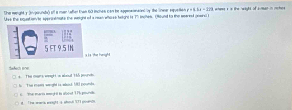 The weight y (in pounds) of a man taller than 60 inches can be approximated by the linear equation y=6.5x=220 where x is the height of a man in inche
Use the equation to approximate the weight of a man whose height is 71 inches. (Round to the nearest pound)

5 FT 9.5 IN
x is the heigh!
Select one
a. The marts weight is about 165 pounds.
b. The mar's weight is about 382 pounds.
c. The man's weight is about 176 pounds.
d The mar's weight is about 171 pounds.