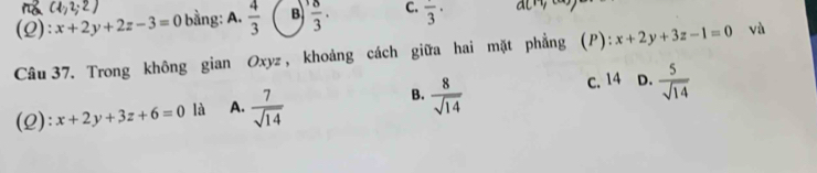 (2): x+2y+2z-3=0 bằng: A.  4/3  B  8/3 . C. frac 3· ac^ny^(c-)
Câu 37. Trong không gian Oxyz , khoảng cách giữa hai mặt phẳng (P): x+2y+3z-1=0 vù
c. 14
(2): x+2y+3z+6=0 là A.  7/sqrt(14)  B.  8/sqrt(14)  D.  5/sqrt(14) 