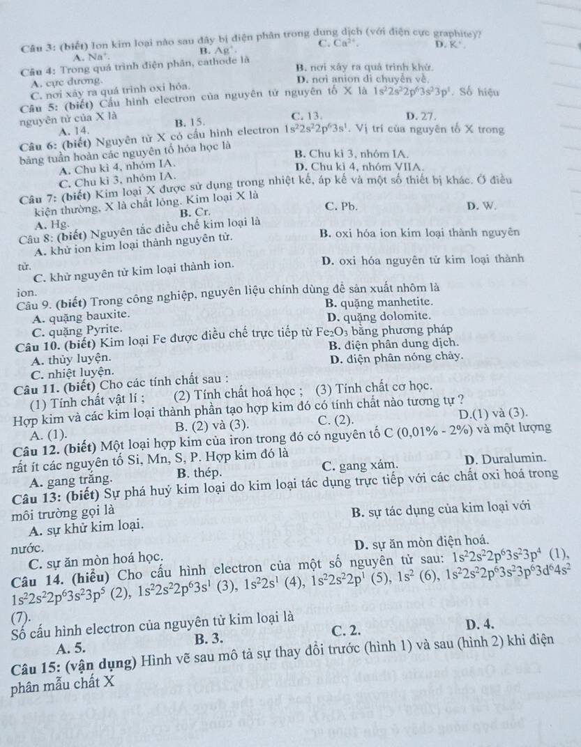 (biết) lon kim loại nào sau đây bị điện phân trong dung dịch (với điện cực graphite)?
A. Na'. B. Ag^+. C. Ca^(2+).
D. K^+.
Cầu 4: Trong quá trình điện phân, cathode là B. nơi xây ra quả trình khử.
A. cực dương
D. nơi anion di chuyễn về.
C. nơi xảy ra quá trình oxi hỏa.
Cầu 5: (biết) Cầu hình electron của nguyên tử nguyên tố X là 1s^22s^22p^63s^23p^1 Số hiệu
nguyên tử của X là B. 15. C. 13. D. 27.
A. 14.
Câu 6: (biết) Nguyên tử X có cầu hình electron 1s^22s^22p^63s^1 V 'ị  trí của nguyên tố X trong
bảng tuần hoàn các nguyên tố hóa học là
B. Chu kì 3, nhóm IA.
A. Chu kì 4, nhóm IA.
D. Chu kì 4, nhóm VIIA.
C. Chu ki 3. nhóm IA.
Câu 7: (biết) Kim loại X được sử dụng trong nhiệt kế, áp kế và một số thiết bị khác. Ở điều
kiện thường, X là chất lỏng. Kim loại X là
C. Pb D. W.
A. Hg. B. Cr.
Câu 8: (biết) Nguyên tắc điều chế kim loại là
A. khử ion kim loại thành nguyên tử.
B. oxi hóa ion kim loại thành nguyên
từ. D. oxi hỏa nguyên tử kim loại thành
C. khử nguyên tử kim loại thành ion.
ion.
Câu 9. (biết) Trong công nghiệp, nguyên liệu chính dùng để sản xuất nhôm là
B. quặng manhetite.
A. quặng bauxite.
D. quặng dolomite.
C. quặng Pyrite.
Câu 10. (biết) Kim loại Fe được điều chế trực tiếp từ Fe_2O_3 bằng phương pháp
A. thủy luyện. B. điện phân dung dịch.
D. điện phân nóng chảy.
C. nhiệt luyện.
Câu 11. (biết) Cho các tính chất sau :
(1) Tính chất vật lí ; (2) Tính chất hoá học ; (3) Tính chất cơ học.
Hợp kim và các kim loại thành phần tạo hợp kim đó có tính chất nào tương tự ?
A. (1). B. (2) và (3). C. (2). D.(1) và (3).
Câu 12. (biết) Một loại hợp kim của iron trong đó có nguyên tố C (0,01% - 2%) và một lượng
rất ít các nguyên tố Si, Mn, S, P. Hợp kim đó là
A. gang trắng. B. thép. C. gang xám. D. Duralumin.
Câu 13: (biết) Sự phá huý kim loại do kim loại tác dụng trực tiếp với các chất oxi hoá trong
môi trường gọi là
B. sự tác dụng của kim loại với
A. sự khử kim loại.
nước. (1),
C. sự ăn mòn hoá học. D. sự ăn mòn điện hoá.
Câu 14. (hiểu) Cho cấu hình electron của một số nguyên tử sau: 1s^22s^22p^63s^23p^4
1s^22s^22p^63s^23p^5 (2),1s^22s^22p^63s^1 (3), 1s^22s^1 (4), 1s^22s^22p^1 (5), 1s^2 (6), 1s^22s^22p^63s^23p^63d^64s^2
(7). D. 4.
Số cấu hình electron của nguyên tử kim loại là
A. 5. B. 3. C. 2.
Câu 15: (vận dụng) Hình vẽ sau mô tả sự thay đổi trước (hình 1) và sau (hình 2) khi điện
phân mẫu chất X