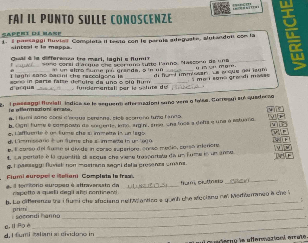 ESERCIZI
INTERATTIVI
FAI IL PUNTO SULLE CONOSCENZE
SAPERI dI BASE
1. I paesaggi fluviali Completa il testo con le parole adeguate, aiutandoti con la
sintesi e la mappa.
Qual è la differenza tra mari, laghi e fiumi?
I _sono corsi d’acqua che scorrono tutto l’anno. Nascono da una
_
o in un mare.
e _in un altro fiume più grande, o in un_
I laghi sono bacini che raccolgono le_
di fiumi immissari. Le acque dei laghi
sono in parte fatte defluire da uno o più fiumi_
. I mari sono grandi masse
d’acqua _, fondamentali per la salute del_
.
2. I paesaggi fluviali Indica se le seguenti affermazioni sono vere o false. Correggi sul quaderno
le affermazioni errate. v F
. I fiumi sono corsi d'acqua perenne, cioè scorrono tutto l'anno.
b. Ogni fiume è composto da sorgente, letto, argini, anse, una foce a delta e una a estuario v F
VP
c. L'affluente è un fiume che si immette in un lago.
F
d. Limmissario è un fiume che si immette in un lago.
F
e. Il corso del fiume si divide in corso superiore, corso medio, corso inferiore.
V F
F
f. La portata è la quantità di acqua che viene trasportata da un fiume in un anno.
g. I paesaggi fluviali non mostrano segni della presenza umana.
Fiumi europei e italiani Completa le frasi.
a. Il territorio europeo è attraversato da_
fiumi, piuttosto
_
rispetto a quellí degli altri continenti.
b. La differenza tra i fiumi che sfociano nell'Atlantico e quelli che sfociano nel Mediterraneo è che i
_
primì_ ;
i secondi hanno
.
c. l Po è
d. I fiumi italiani si dividono in
_
cul quaderno le affermazioni errate.