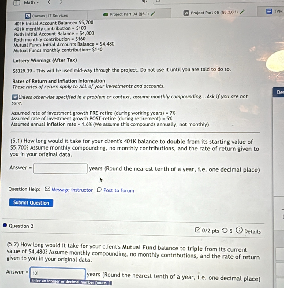 Math 
Canvas | IT Services Project Part 04 (§6.1) W Project Part 05 ($5.2,6.1)
TVM 
401K Initial Account Balanc e=$5,700
401K monthly contribution =$100
Roth Initial Account Baland e=$4,000
Roth monthly contribution =$160
Mutual Funds Initial Accounts Balance =$4,480
Mutual Funds monthly contribution = $140
Lottery Winnings (After Tax)
$8329.39 - This will be used mid-way through the project. Do not use it until you are told to do so. 
Rates of Return and Inflation Information 
These rates of return apply to ALL of your investments and accounts. 
De 
63 Unless otherwise specified in a problem or context, assume monthly compounding...Ask if you are not 
sure. 
Assumed rate of investment growth PRE-retire (during working years) =7%
Assumed rate of investment growth POST-retire (during retirement) =5%
Assumed annual inflation rate =1.6% (We assume this compounds annually, not monthly) 
(5.1) How long would it take for your client's 401K balance to double from its starting value of
$5,700? Assume monthly compounding, no monthly contributions, and the rate of return given to 
you in your original data. 
Answer =□ years rs (Round the nearest tenth of a year, i.e. one decimal place) 
Question Help: Message instructor D Post to forum 
Submit Question 
Question 2 □ 0/2 pts つ 5 a Details 
(5.2) ) How long would it take for your client's Mutual Fund balance to triple from its current 
value of $4,480? Assume monthly compounding, no monthly contributions, and the rate of return 
given to you in your original data. 
Answer = 10 □ years (Round the nearest tenth of a year, i.e. one decimal place) 
Enter an integer or decimal number [more..]