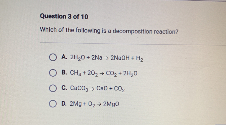 Which of the following is a decomposition reaction?
A. 2H_2O+2Nato 2NaOH+H_2
B. CH_4+2O_2to CO_2+2H_2O
C. CaCO_3to CaO+CO_2
D. 2Mg+O_2to 2MgO