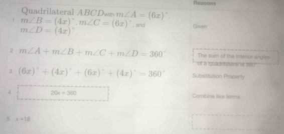 Reasons 
Quadrilateral ABCDwith m∠ A=(6x)^circ . 
1 m∠ B=(4x)^circ , m∠ C=(6x)^circ  , and Given
m∠ D=(4x)^circ 
2 m∠ A+m∠ B+m∠ C+m∠ D=360° The sum of the interior angles 
"of a quadrilateral is 380" 
3 (6x)^circ +(4x)^circ +(6x)^circ +(4x)^circ =360° Substitution Property 
4 20x=360 Combine like terms 
5 x=18