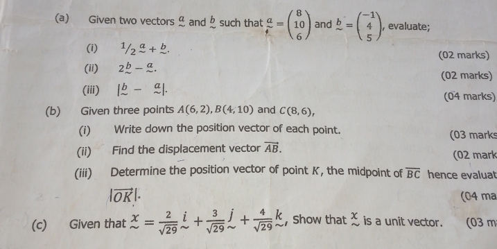 Given two vectors° and beginarrayr b sim endarray such that  a/t =beginpmatrix 8 10 6endpmatrix and b=beginpmatrix -1 4 5endpmatrix , evaluate; 
(i) 1/2^a+b. 
(02 marks) 
(ii) 2_ b-_ a. 
(02 marks) 
(iii) beginvmatrix b&-&a sim &sim endvmatrix. (04 marks) 
(b) Given three points A(6,2), B(4,10) and C(8,6), 
(i) Write down the position vector of each point. 
(03 marks 
(ii) Find the displacement vector vector AB. 
(02 mark 
(iii) Determine the position vector of point K, the midpoint of overline BC hence evaluat
|vector OK|. (04 ma 
(c) Given that beginarrayr x sim endarray = 2/sqrt(29) beginarrayr i sim endarray + 3/sqrt(29) beginarrayr j sim endarray + 4/sqrt(29) beginarrayr k sim endarray , Show that beginarrayr x sim endarray is a unit vector. (03 m