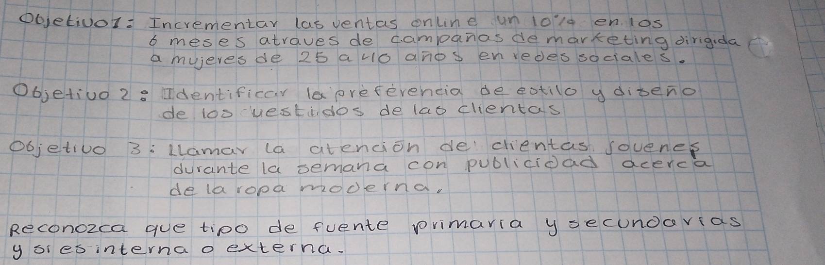 ObjetivoI: Incrementar las ventas online un 1olg en los
6 meses atraves de campanasdemarketing dirigida 
a mujeresde 25 avo anos envedessociales. 
Objetiuo 2: identificar laprefevencia de eotilo ydibeno 
de loo uestidos delao clientas 
objetivo 3: Llamar la atencion de clientas sovenes 
durante la semana con publicioad acerca 
de laropa mocerna. 
Reconozca gue tipo de fuente primaria y secundarias 
yor es interna o externa.