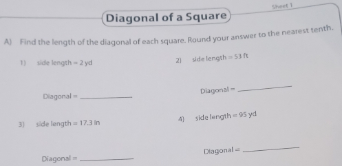 Sheet 1 
Diagonal of a Square 
A) Find the length of the diagonal of each square. Round your answer to the nearest tenth. 
1) side length =2yd
2) side length =53ft
Diagonal = _Diagonal = 
_ 
3) side length =17.3in 4) side length =95yd
Diagonal= 
_ 
Diagonal =_