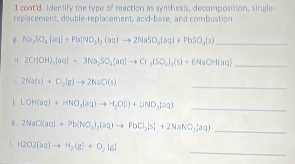 cont’d. Identify the type of reaction as synthesis, decomposition, single- 
replacement, double-replacement, acid-base, and combustion 
g、 Na_2SO_4(aq)+Pb(NO_3)_2(aq)to 2NaSO_4(aq)+PbSO_4(s) _ 
h. 2Cr(OH)_3(aq)+3Na_2SO_4(aq)to Cr_2(SO_4)_3(s)+6NaOH(aq) _ 
i. 2Na(s)+Cl_2(g)to 2NaCl(s)
_ 
J. LiOH(aq)+HNO_3(aq)to H_2O(l)+LiNO_3(aq) _ 
k. 2NaCl(aq)+Pb(NO_3)_2(aq)to PbCl_2(s)+2NaNO_3(aq) _ 
_ 
1、 H2O2(aq)to H_2(g)+O_2(g)