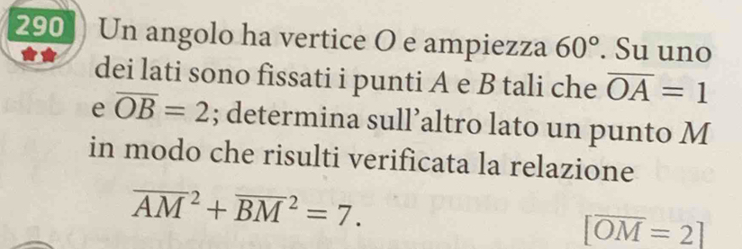 290 Un angolo ha vertice O e ampiezza 60°. Su uno 
dei lati sono fissati i punti A e B tali che overline OA=1
e overline OB=2; determina sull’altro lato un punto M
in modo che risulti verificata la relazione
overline (AM)^2+overline (BM)^2=7.
[overline OM=2]