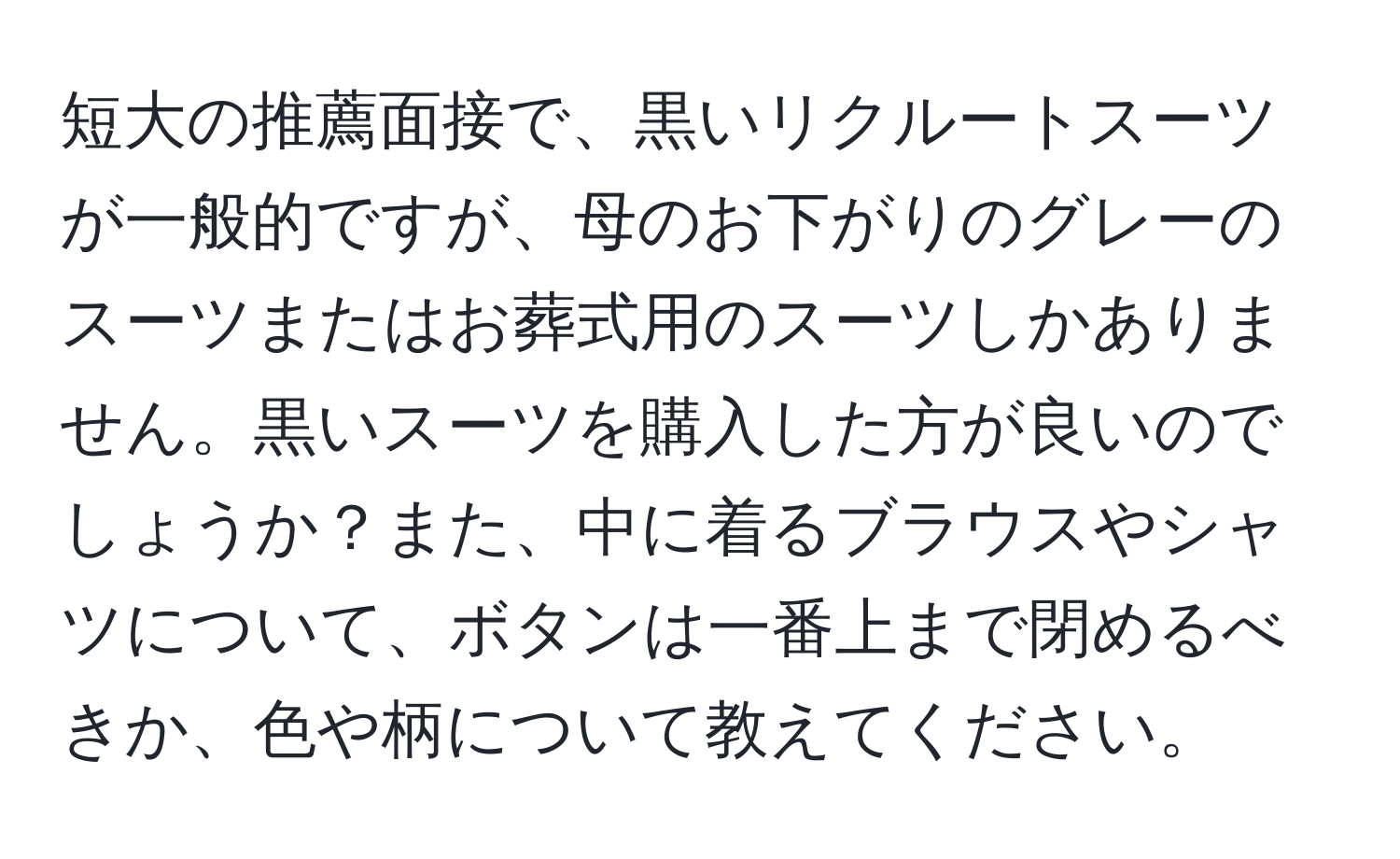 短大の推薦面接で、黒いリクルートスーツが一般的ですが、母のお下がりのグレーのスーツまたはお葬式用のスーツしかありません。黒いスーツを購入した方が良いのでしょうか？また、中に着るブラウスやシャツについて、ボタンは一番上まで閉めるべきか、色や柄について教えてください。