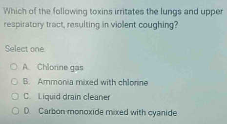 Which of the following toxins irritates the lungs and upper
respiratory tract, resulting in violent coughing?
Select one:
A Chlorine gas
B. Ammonia mixed with chlorine
C. Liquid drain cleaner
D. Carbon monoxide mixed with cyanide