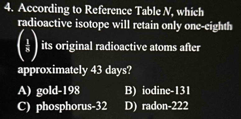 According to Reference Table N, which
radioactive isotope will retain only one-eighth
( 1/5 ) its original radioactive atoms after
approximately 43 days?
A) gold- 198 B) iodine- 131
C) phosphorus -32 D) radon- 222