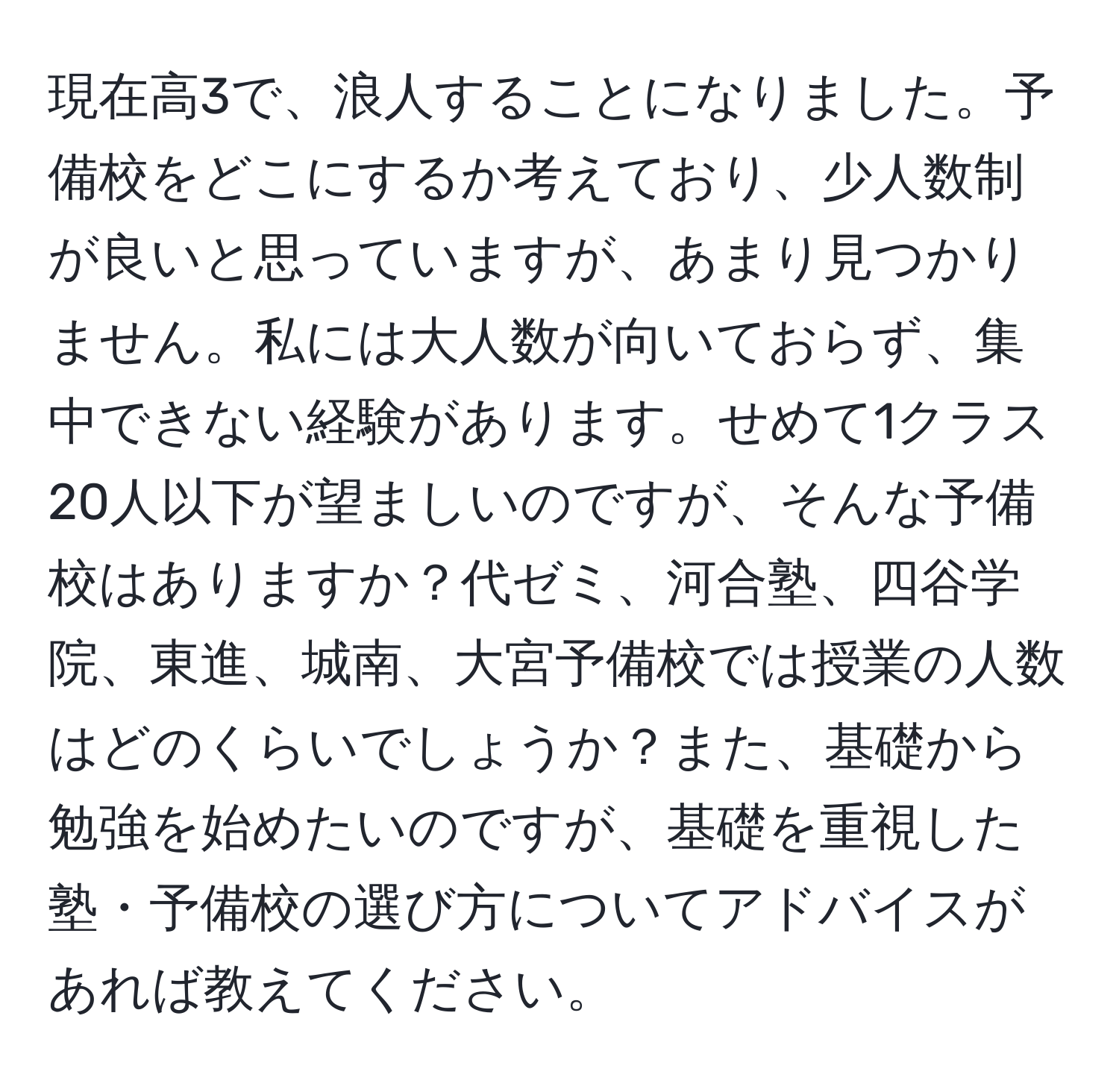 現在高3で、浪人することになりました。予備校をどこにするか考えており、少人数制が良いと思っていますが、あまり見つかりません。私には大人数が向いておらず、集中できない経験があります。せめて1クラス20人以下が望ましいのですが、そんな予備校はありますか？代ゼミ、河合塾、四谷学院、東進、城南、大宮予備校では授業の人数はどのくらいでしょうか？また、基礎から勉強を始めたいのですが、基礎を重視した塾・予備校の選び方についてアドバイスがあれば教えてください。