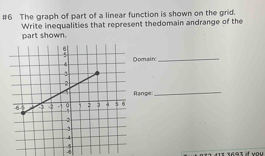 #6 The graph of part of a linear function is shown on the grid. 
Write inequalities that represent thedomain andrange of the 
part shown. 
_ 
Domain: 
Range:_
-6
2 413 3693 if vou