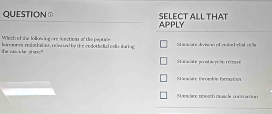 QUESTION ① SELECT ALL THAT
APPLY
Which of the following are functions of the peptide
hormones endothelins, released by the endothelial cells during Stimulate division of endothelial cells
the vascular phase?
Stimulate prostacyclin release
Stimulate thrombin formation
Stimulate smooth muscle contraction