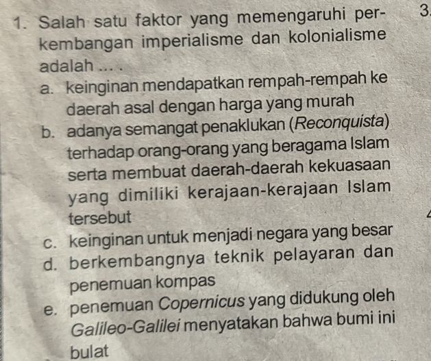 Salah satu faktor yang memengaruhi per- 3
kembangan imperialisme dan kolonialisme
adalah ... .
a. keinginan mendapatkan rempah-rempah ke
daerah asal dengan harga yang murah
b. adanya semangat penaklukan (Reconquista)
terhadap orang-orang yang beragama Islam
serta membuat daerah-daerah kekuasaan
yang dimiliki kerajaan-kerajaan Islam
tersebut
c. keinginan untuk menjadi negara yang besar
d. berkembangnya teknik pelayaran dan
penemuan kompas
e. penemuan Copernicus yang didukung oleh
Galileo-Galilei menyatakan bahwa bumi ini
bulat