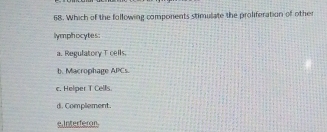 Which of the following components stimulate the proliferation of other
lymphocytes:
a. Regulatory T cells.
b. Macrophage APCs.
c. Helper T Cells.
d. Complement.
e.Interferon.