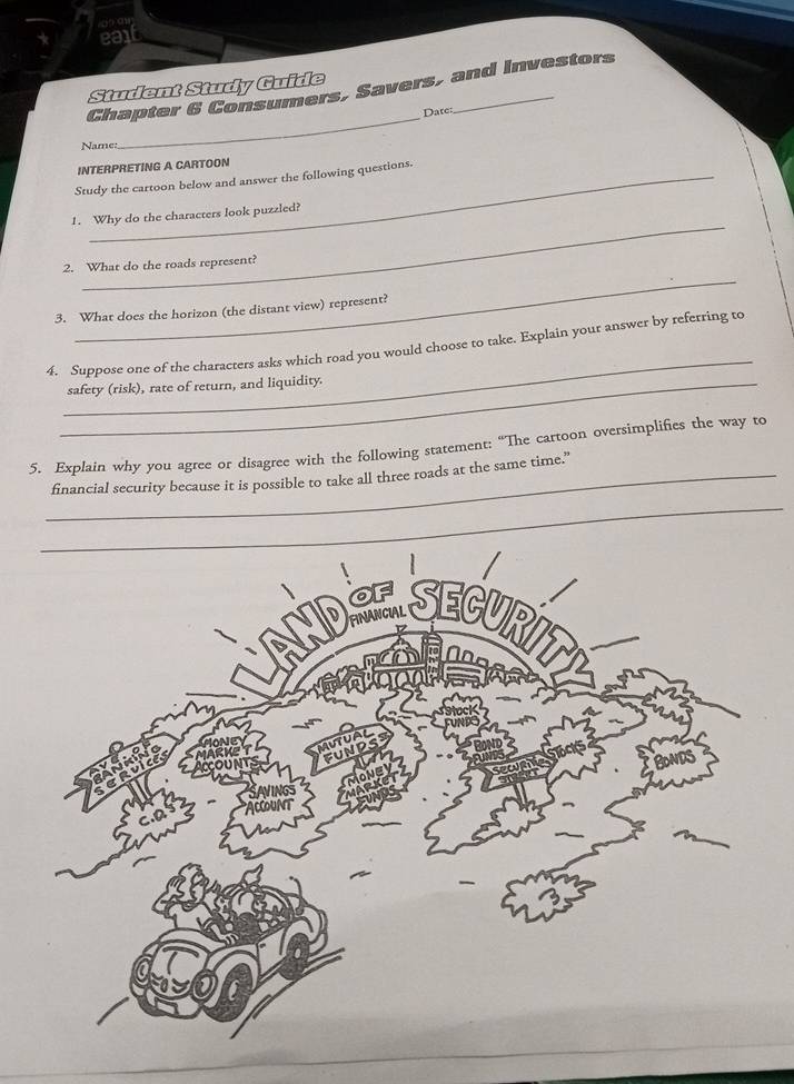 ea 
Student Study Guide 
_ 
Chapter 6 Consumers, Savers, and Investors 
Date: 
Name: 
INTERPRETING A CARTOON 
Study the cartoon below and answer the following questions. 
_ 
1. Why do the characters look puzzled? 
_ 
2. What do the roads represent? 
3. What does the horizon (the distant view) represent? 
_ 
4. Suppose one of the characters asks which road you would choose to take. Explain your answer by referring to 
_safety (risk), rate of return, and liquidity. 
5. Explain why you agree or disagree with the following statement: “The cartoon oversimplifies the way to 
_financial security because it is possible to take all three roads at the same time.” 
_