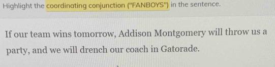 Highlight the coordinating conjunction ('' FANBOYS'') in the sentence. 
If our team wins tomorrow, Addison Montgomery will throw us a 
party, and we will drench our coach in Gatorade.