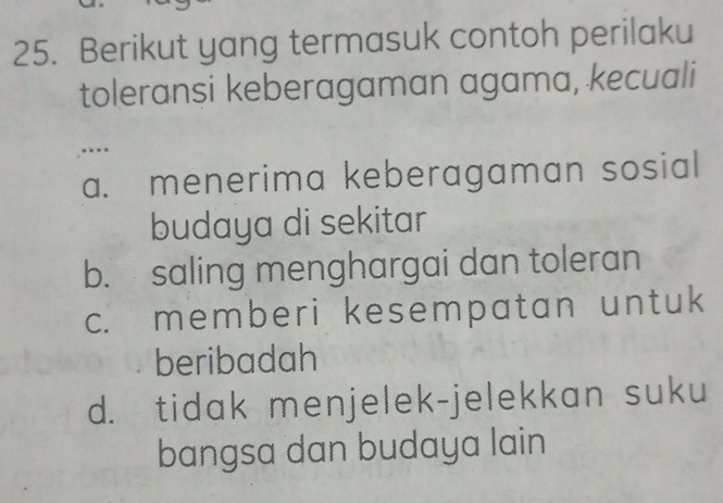 Berikut yang termasuk contoh perilaku
toleransi keberagaman agama, kecuali
.….
a. menerima keberagaman sosial
budaya di sekitar
b. saling menghargai dan toleran
c. memberi kesempatan untuk
beribadah
d. tidak menjelek-jelekkan suku
bangsa dan budaya lain