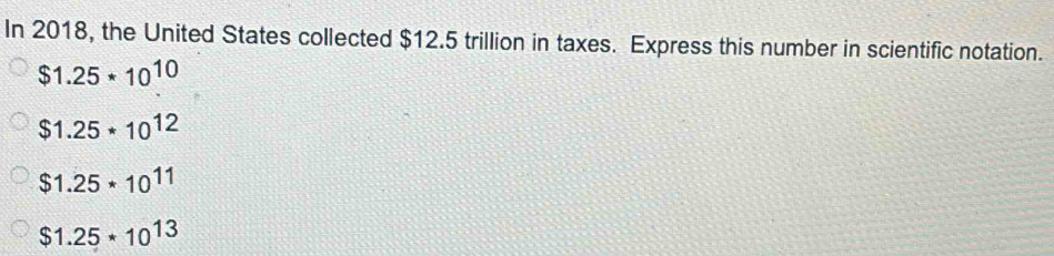 In 2018, the United States collected $12.5 trillion in taxes. Express this number in scientific notation.
$1.25*10^(10)
$1.25*10^(12)
$1.25*10^(11)
$1.25*10^(13)