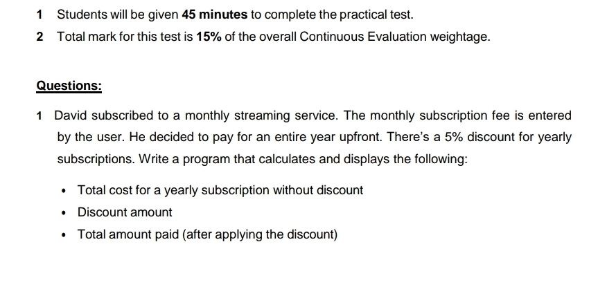 Students will be given 45 minutes to complete the practical test. 
2 Total mark for this test is 15% of the overall Continuous Evaluation weightage. 
Questions: 
1 David subscribed to a monthly streaming service. The monthly subscription fee is entered 
by the user. He decided to pay for an entire year upfront. There's a 5% discount for yearly 
subscriptions. Write a program that calculates and displays the following: 
Total cost for a yearly subscription without discount 
Discount amount 
Total amount paid (after applying the discount)