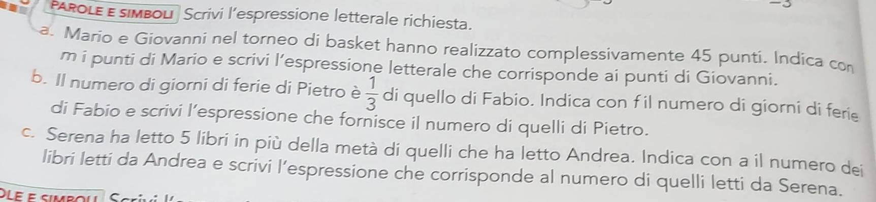 AROLE E simbol Scrivi l’espressione letterale richiesta. 
a. Mario e Giovanni nel torneo di basket hanno realizzato complessivamente 45 punti. Indica con 
m i punti di Mario e scrivi l’espressione letterale che corrisponde ai punti di Giovanni. 
b. Il numero di giorni di ferie di Pietro è  1/3  di quello di Fabio. Indica con f il numero di giorni di ferie 
di Fabio e scrivi l’espressione che fornisce il numero di quelli di Pietro. 
c. Serena ha letto 5 libri in più della metà di quelli che ha letto Andrea. Indica con a il numero dei 
libri letti da Andrea e scrivi l’espressione che corrisponde al numero di quelli letti da Serena. 
Dle e simbou