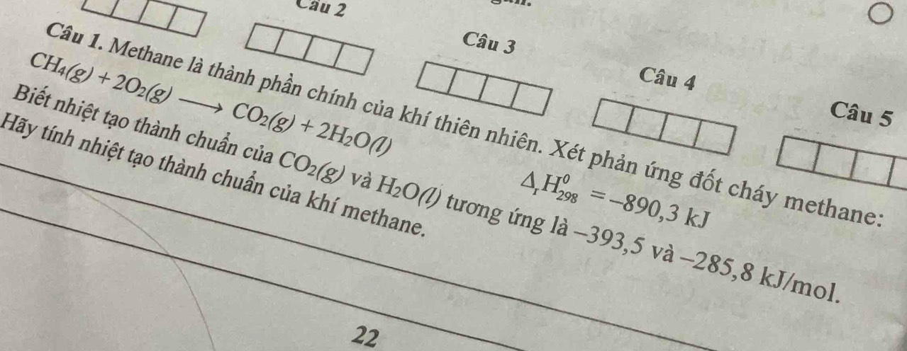 Cầu 2 
Câu 3
CH_4(g)+2O_2(g)to CO_2(g)+2H_2O(l)
Câu 4 Câu 5 
Biết nhiệt tạo thành chuẩn của Câu 1. Methane là thành phần chính của khí thiên nhiên. Xét phản ứng đốt cháy methane 
Hãy tính nhiệt tạo thành chuẩn của khí methane
△ _rH_(298)^0=-890,3kJ
CO_2(g) và H_2O(l) tương ứng là −393,5 và −285,8 kJ/mol
22