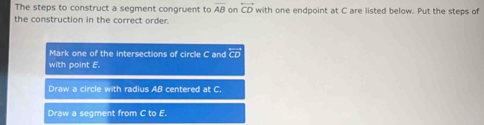 The steps to construct a segment congruent to overline AB on overleftrightarrow CD with one endpoint at C are listed below. Put the steps of
the construction in the correct order.
Mark one of the intersections of circle C and overleftrightarrow CD
with point E.
Draw a circle with radius AB centered at C.
Draw a segment from C to E.