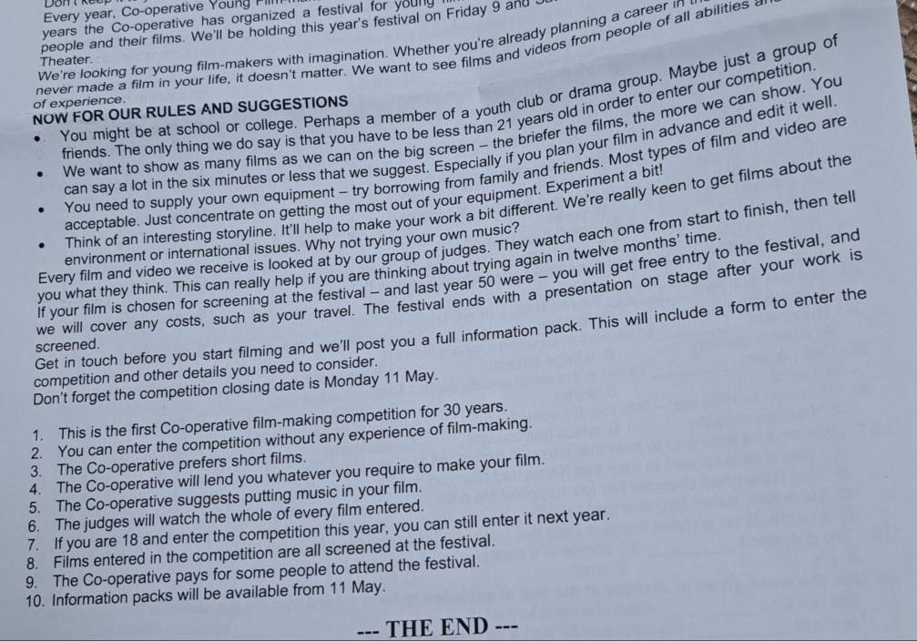 Every year, Co-operative Young FillI
years the Co-operative has organized a festival for young
people and their films. We'll be holding this year's festival on Friday 9 and 
We're looking for young film-makers with imagination. Whether you're already planning a career in 
never made a film in your life, it doesn't matter. We want to see films and videos from people of all abilities 
Theater
You might be at school or college. Perhaps a member of a youth club or drama group. Maybe just a group of
of experience.
NOW FOR OUR RULES AND SUGGESTIONS
friends. The only thing we do say is that you have to be less than 21 years old in order to enter our competition
We want to show as many films as we can on the big screen - the briefer the films, the more we can show. You
can say a lot in the six minutes or less that we suggest. Especially if you plan your film in advance and edit it well
You need to supply your own equipment - try borrowing from family and friends. Most types of film and video are
acceptable. Just concentrate on getting the most out of your equipment. Experiment a bit!
Think of an interesting storyline. It'll help to make your work a bit different. We're really keen to get films about the
Every film and video we receive is looked at by our group of judges. They watch each one from start to finish, then tell
environment or international issues. Why not trying your own music?
you what they think. This can really help if you are thinking about trying again in twelve months' time.
if your film is chosen for screening at the festival - and last year 50 were - you will get free entry to the festival, and
we will cover any costs, such as your travel. The festival ends with a presentation on stage after your work is
Get in touch before you start filming and we'll post you a full information pack. This will include a form to enter the
screened.
competition and other details you need to consider.
Don't forget the competition closing date is Monday 11 May.
1. This is the first Co-operative film-making competition for 30 years.
2. You can enter the competition without any experience of film-making.
3. The Co-operative prefers short films.
4. The Co-operative will lend you whatever you require to make your film.
5. The Co-operative suggests putting music in your film.
6. The judges will watch the whole of every film entered.
7. If you are 18 and enter the competition this year, you can still enter it next year.
8. Films entered in the competition are all screened at the festival.
9. The Co-operative pays for some people to attend the festival.
10. Information packs will be available from 11 May.
--- THE END ---