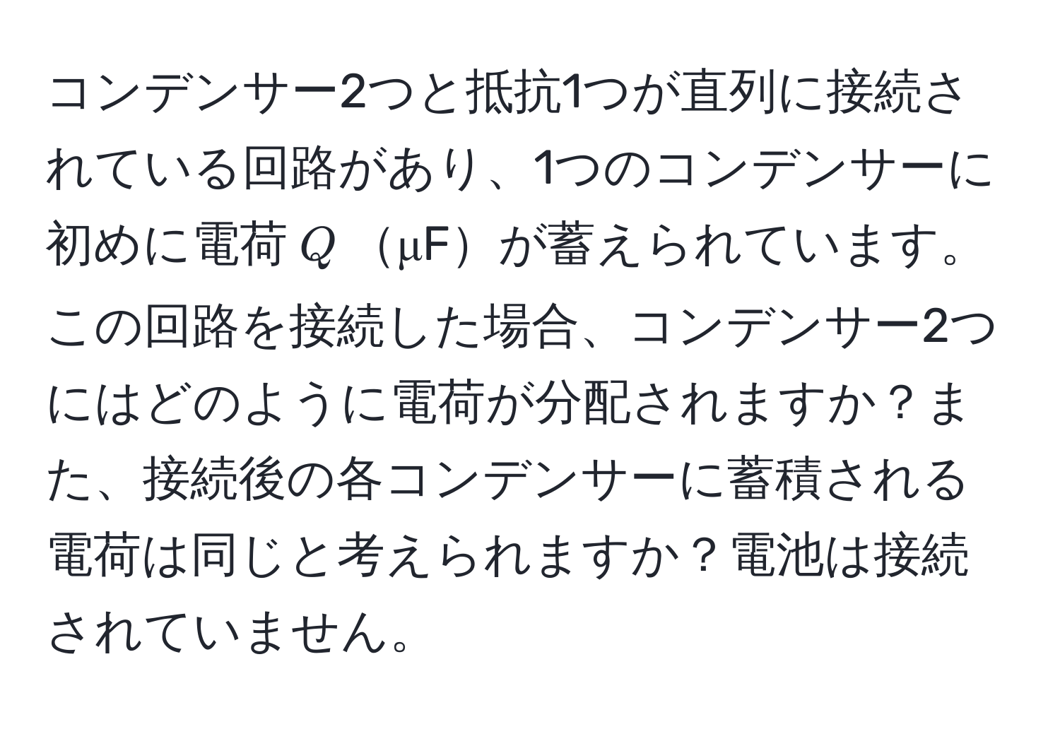 コンデンサー2つと抵抗1つが直列に接続されている回路があり、1つのコンデンサーに初めに電荷$Q$μFが蓄えられています。この回路を接続した場合、コンデンサー2つにはどのように電荷が分配されますか？また、接続後の各コンデンサーに蓄積される電荷は同じと考えられますか？電池は接続されていません。