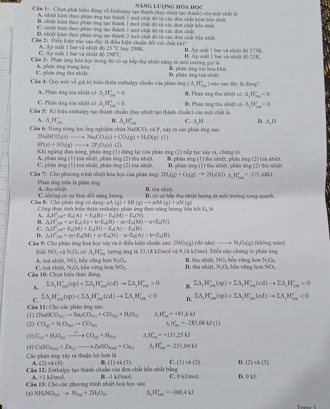 năng lượng hóa học
Câu 1: Chọn phát biểu đúng về Enthalpy tạo thành (hay nhiệt tạo thành) của một chất là
A. nhiệt kèm theo phản ứng tạo thành 1 mol chất đó từ các đơn chất kém bền nhất.
B. nhiệt kèm theo phản ứng tạo thành 1 mol chất đó từ các đơn chất bền nhất.
C. nhiệt kèm theo phản ứng tạo thành 1 mol chất đó từ các đơn chất
D. nhiệt kèm theo phản ứng tạo thành 2 mol chất đó từ các đơn chất bền nhất.
Câu 2: Điều kiện nào sau đây là điều kiện chuẩn đối với chất khí?
A. Áp suất 1 bar và nhiệt độ 25°C hay 298K. B. Áp suất 1 bar và nhiệt độ 273K.
C. Áp suất 1 bar và nhiệt độ 298°C. D. Áp suất 1 bar và nhiệt độ 25K.
Câu 3: Phản ứng hóa học trong đó có sự hấp thụ nhiệt năng từ môi trường gọi là
A. phản ứng trung hòa. B. phản ứng oxi hóa khử.
C. phản ứng thu nhiệt. D. phản ứng toả nhiệt.
Câầu 4: Quy ước về giá trị biến thiên enthalpy chuần của phản ứng (△ _rH_(298)° ) nào sau đây là đúng?
A. Phản ứng tỏa nhiệt có △ _rH_(298)^o>0. B. Phản ứng thu nhiệt có △ _rH_(298)^o<0.
C. Phản ứng tòa nhiệt có △ _rH_(298)^o<0. D. Phản ứng thu nhiệt có △ _rH_(298)^o=0.
Câu 5: Kí hiệu enthalpy tạo thành chuẩn (hay nhiệt tạo thành chuẩn) của một chất là
A. △ _rH_(298)^o B. △ _fH_(298)^o C. △ _rH D. △ _fH
Câu 6: Nung nóng hai ống nghiệm chứa NaH CO_3 và P, xảy ra các phản ứng sau:
2NaH CO_3(s) _ _  Na_2CO_3(s)+CO_2(g)+H_2O(g) (1)
4P(s)+5O_2(g)_  2P_2O_5(s)(2)
Khi ngừng dun nóng, phản ứng (1) dừng lại còn phản ứng (2) tiếp tục xày ra, chứng tỏ
A. phản ứng (1) toả nhiệt, phản ứng (2) thu nhiệt. B. phản ứng (1) thu nhiệt, phản ứng (2) toả nhiệt.
C. phản ứng (1) toả nhiệt, phản ứng (2) tỏa nhiệt. D. phản ứng (1) thu nhiệt, phản ứng (2) thu nhiệt.
Câu 7: Cho phương trình nhiệt hóa học của phản ứng: 2H_2(g)+O_2(g)to 2H_2O(l) △ _rH_(298)°=-571,68kJ
Phản ứng trên là phản ứng
A. thu nhiệt. B. tỏa nhiệt.
C. không có sự thay đổi năng lượng.  D. có sự hấp thụ nhiệt lượng từ môi trường xung quanh.
Câu 8: Cho phản ứng có dạng: aA(g)+bB(g)to mM(g)+nN(g)
Công thức tính biển thiên enthalpy phản ứng theo năng lượng liên kết E. là
A. △ _rH_(298)^0=E_b(A)+E_b(B)-E_b(M)-E_b(N).
B. △ _rH^0_298=a* E_b(A)+b* E_b(B)-m* E_b(M)-n* E_b(N).
C. △ _rH_(298)^0=E_b(M)+E_b(N)-E_b(A)-E_b(B).
D. △ _rH^0_298=m* E_b(M)+n* E_b(N)-a* E_b(A)-b* E_b(B).
Câu 9: Cho phản ứng hoá học xảy ra ở điều kiện chuẩn sau: 2NO₂(g) (đỏ nâu) → N_2O_4(g) (không màu)
Biết NO_2 và N_2O_4 có △ _fH_(298)^o tương ứng là 33,18 kJ/mol và 9,16 kJ/mol. Điều này chứng tỏ phản ứng
A. toả nhiệt, NO_2 bền vững hơn N_2O_4. B. thu nhiệt, NO_2 bền vững hơn N_2O_4.
C. toả nhiệt, N_2O_4 bền vững hơn NO_2. D. thu nhiệt, N_2O bền vững hơn NO_2.
Câu 10: Chọn biểu thức đúng.
A. sumlimits △ _fH_(298)^o(sp) 0
B. sumlimits △ _fH_(298)^o(sp)>sumlimits △ _rH_(298)^o(cd)to sumlimits △ _rH_(298)^o=0
C. sumlimits △ _fH_(298)^o(sp) <0</tex> D. sumlimits △ _fH_(298)°(sp)>sumlimits △ _fH_(298)°(cd)to sumlimits △ _rH_(298)°<0</tex>
Câu 11: Cho các phản ứng sau:
(1) 2NaHCO_3(s)to Na_2CO_3(s)+CO_2(g)+H_2O_((l))^(H_298)^0=+91,6kJ
(2) CO_(g)+1/2O_2(g)to CO_(2(g))^(H_2/8)^0=-283,00kJ(1)
(3) C_(s)+H_2O_(g)xrightarrow r°CO_(g)+H_(2(g))^(H_298)^0=+131,25kJ
(4) CuSO_4(aq)+Zn_(s)to ZnSO_4(aq)+Cu_(s) △ _rH_(298)^0=-231,04kJ
Các phản ứng xảy ra thuận lợi hơn là
A. (2) và (4). B. (1) và (3). C. (1) và (2). D. (2) V_ (3).
Câu 12: Enthalpy tạo thành chuẩn của đơn chất bền nhất bằng
A. +1 kJ/mol. B. -1 kJ/mol. C. 0 kJ/mol. D. 0 kJ.
Câu 13: Cho các phương trình nhiệt hoá học sau:
(a) NH_4NO_2(s)to N_2(g)+2H_2O_((l))^(_r)^circ H_(298)°=-300,4kJ
Tranø 3