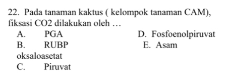 Pada tanaman kaktus ( kelompok tanaman CAM),
fiksasi CO2 dilakukan oleh …
A. PGA D. Fosfoenolpiruvat
B. RUBP E. Asam
oksaloasetat
C. Piruvat