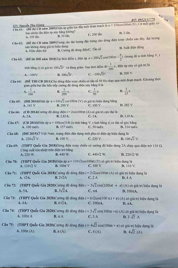 ĐT: 0912111779
GV: Nguyễn Thu Giang
Câu 61: (Đề thi CD năm 2009)Điện áp giữa hai đầu một đoạn mạch là u=150 cos100πt (V). Cứ mỗi giây có
bao nhiệu lần điện áp này bằng không?
A. 100 lần. B. 50 lần. C. 200 Iần. D. 2 lần.
Câu 62: (Đề thi CD năm 2009)Trong các đại lượng đặc trưng cho dòng điện xoay chiều sau đây, đại lượng
nào không dùng giá trị hiệu dụng:
A. Hiệu điện thể B. Cường độ dòng điện C. Tần số D. Suất điện động
Câu 63: (Đề thi ĐH năm 2010)Tại thời điểm t, điện áp u=200sqrt(2)cos (100π t- π /2 ) (trong đó u tính bằng V, t
tính bằng s) có giá trị 100sqrt(2)V và đang giảm. Sau thời điểm đó  1/300 s , điện áp này có giá trị là
A. −100V. B. 100sqrt(3)V. C. -100sqrt(2)V. D. 2 00 V.
Câu 64: (ĐÈ THI CD 2011)Cho dòng điện xoay chiều có tần số 50 Hz chạy qua một đoạn mạch. Khoảng thời
gian giữa hai lần liên tiếp cường độ dòng điện này bằng 0 là
A.  1/100 s. B.  1/200 s. C.  1/50 s. D.  1/25 s.
Câu 65: (ĐH 2014)Điện áp u=141sqrt(2)cos 100 π :  (V) có giá trị hiệu dụng bằng
A. 141 V B. 200 V C. 100 V D. 282 V
Câu 66: (CĐ 2014)Cường độ dòng điện i=2cos 100 πt (A) có giá trị cực đại là
A. 2A. B. 2,82A. C. 1A. D. 1,41A.
Câu 67: (CĐ 2014)Điện áp u=100c os314t (u tính bằng V, t tính bằng s) có tần số góc bằng
A. 100 rad/s. B. 157 rad/s. C. 50 rad/s. D. 314 rad/s.
Câu 68: (ĐH 2015)Ở Việt Nam, mạng điện dân dụng một pha có điện áp hiệu dụng là
A. 220sqrt(2)V. B. 100 V. C. 220 V. D. 100sqrt(2)V.
Câu 69: (THPT Quốc Gia 2018)Dòng điện xoay chiều có cường độ hiệu dụng 2A chạy qua điện trở 110 Ω.
Công suất tỏa nhiệt trên điện trở bằng
A. 220 W. B. 440 W. C. 440sqrt(2)W. D. 220sqrt(2)W.
Câu 70: (THPT Quốc Gia 2018)Điện áp u=110sqrt(2)cos 100π t(V) có giá tri hiệu dung là
A. 110sqrt(2)V. B. 100π V. C. 100 V. D. 110 V
Câu 71: (THPT Quốc Gia 2018)Cường độ dòng điện i=2sqrt(2) 2cos100πt (A) có giá trị hiệu dụng là
A. surd 2A. B. 2surd 2A C. 2 A D. 4 A
Câu 72: (THPT Quốc Gia 2020)Cường độ dòng điện i=5sqrt(2)cos (100π t+π )(A) ó gi trị hiệu dụng là
A. 5A. B. 5sqrt(2)A. C. πA. D. 100πA.
Câu 73: (THPT Quốc Gia 2020)Cường độ dòng điện i=6sqrt(2)cos (100π .t+π )(A) có giá trị hiệu dụng là
A. 6A. B. 6sqrt(2)A. C. 100πA. D. πA.
Câu 74: (THPT Quốc Gia 2020)Cường độ dòng điện i=3sqrt(2)cos (100π t+π ) (A) có giá trị hiệu dụng là:
A. 100π A B. π A C. 3 A D. 3sqrt(2)A
Câu 75: (THPT Quốc Gia 2020)Cường độ dòng điện i=4sqrt(2)cos (100π t+π ) có giá trị hiệu dụng là
A. 100π (A). B. π (A). C. 4(A). D. 4sqrt(2)(A).