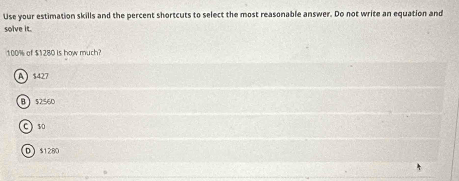 Use your estimation skills and the percent shortcuts to select the most reasonable answer. Do not write an equation and
solve it.
100% of $1280 is how much?
A $427
B $2560
C $o
D $1280